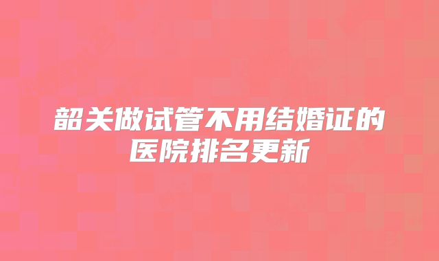 韶关做试管不用结婚证的医院排名更新