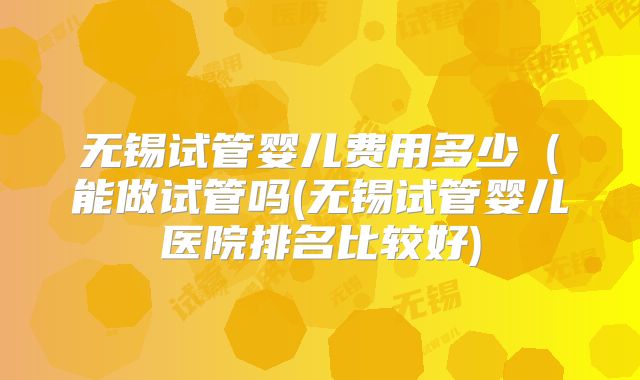 无锡试管婴儿费用多少(能做试管吗(无锡试管婴儿医院排名比较好)