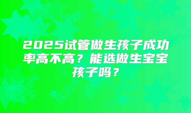 2025试管做生孩子成功率高不高？能选做生宝宝孩子吗？