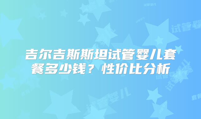 吉尔吉斯斯坦试管婴儿套餐多少钱?性价比分析
