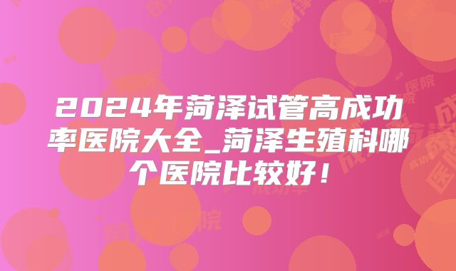 2024年菏泽试管高成功率医院大全_菏泽生殖科哪个医院比较好！