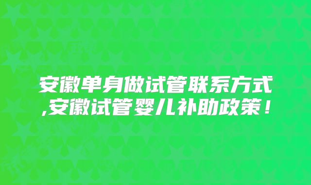 安徽单身做试管联系方式,安徽试管婴儿补助政策！