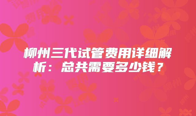 柳州三代试管费用详细解析:总共需要多少钱?