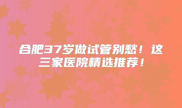 合肥37岁做试管别愁！这三家医院精选推荐！