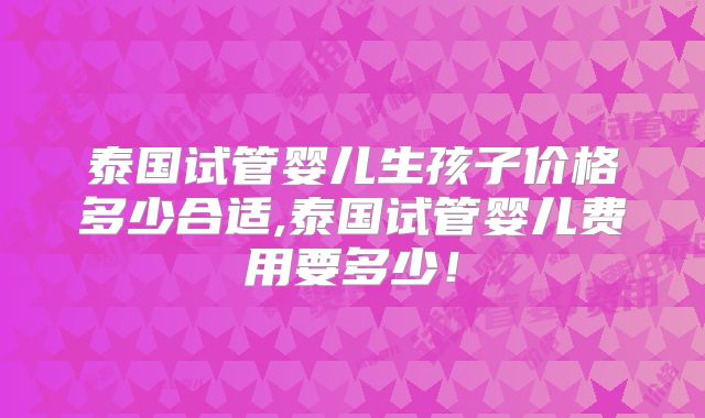 泰国试管婴儿生孩子价格多少合适,泰国试管婴儿费用要多少!