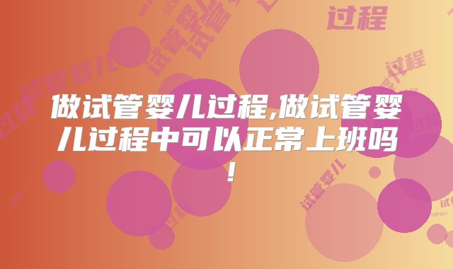 做试管婴儿过程,做试管婴儿过程中可以正常上班吗!
