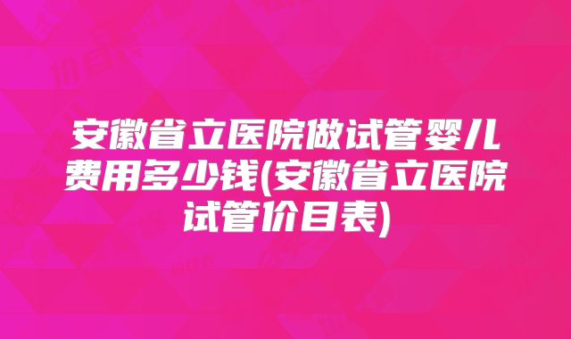 安徽省立医院做试管婴儿费用多少钱(安徽省立医院试管价目表)