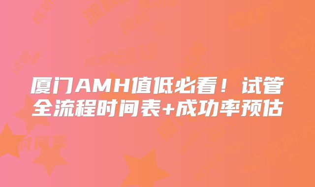 厦门AMH值低必看！试管全流程时间表+成功率预估