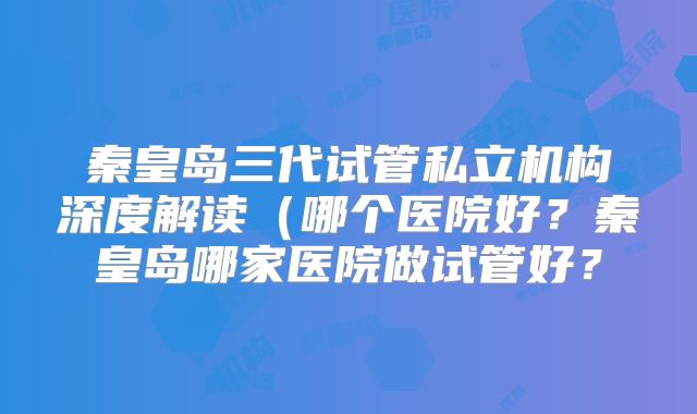 秦皇岛三代试管私立机构深度解读（哪个医院好？秦皇岛哪家医院做试管好？