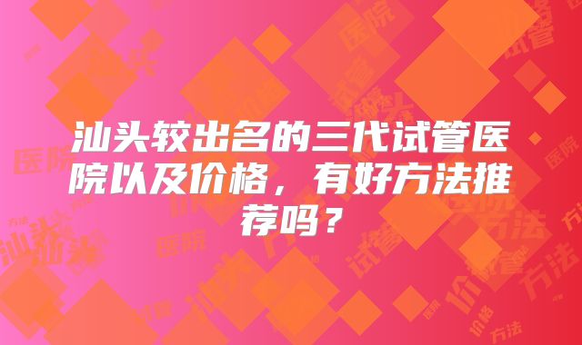 汕头较出名的三代试管医院以及价格，有好方法推荐吗？