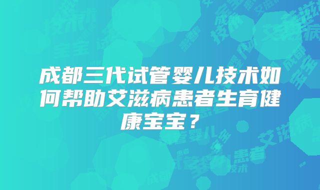 成都三代试管婴儿技术如何帮助艾滋病患者生育健康宝宝?