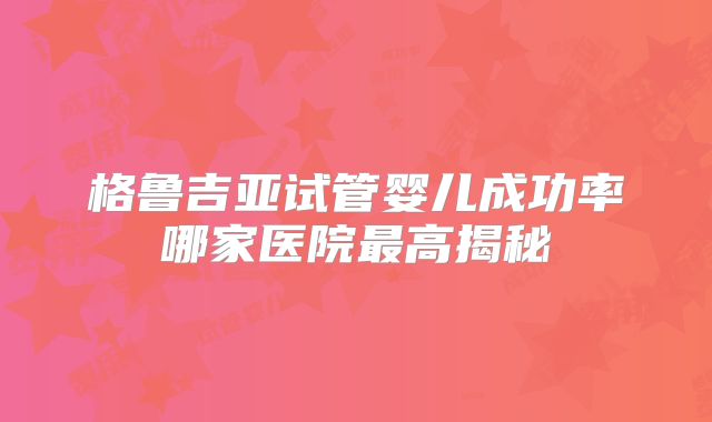 格鲁吉亚试管婴儿成功率哪家医院最高揭秘