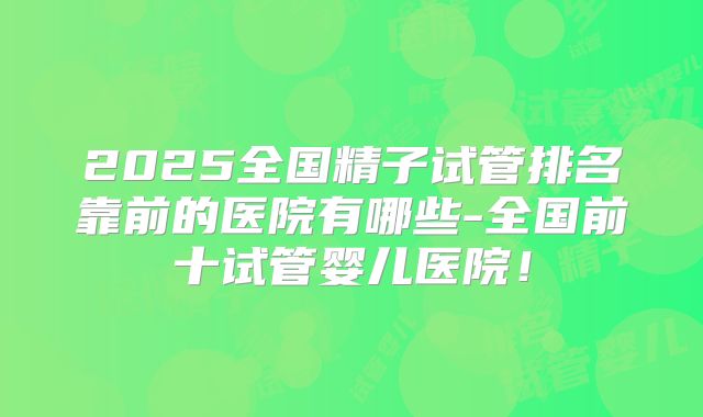 2025全国精子试管排名靠前的医院有哪些-全国前十试管婴儿医院!