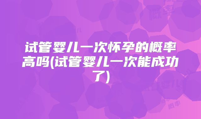 试管婴儿一次怀孕的概率高吗(试管婴儿一次能成功了)