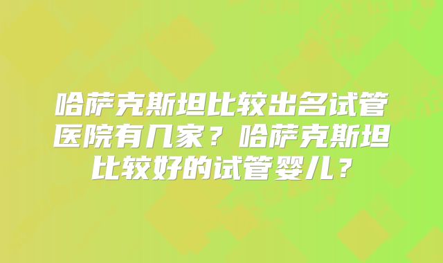 哈萨克斯坦比较出名试管医院有几家?哈萨克斯坦比较好的试管婴儿?