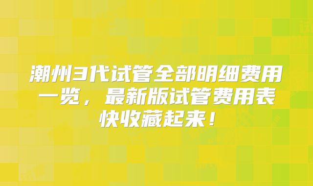 潮州3代试管全部明细费用一览,最新版试管费用表快收藏起来!