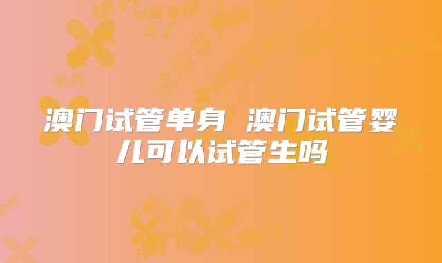 澳门试管单身 澳门试管婴儿可以试管生吗