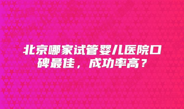 北京哪家试管婴儿医院口碑最佳，成功率高？