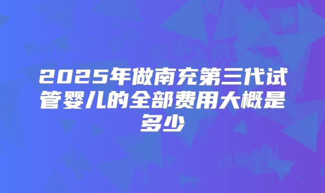 2025年做南充第三代试管婴儿的全部费用大概是多少
