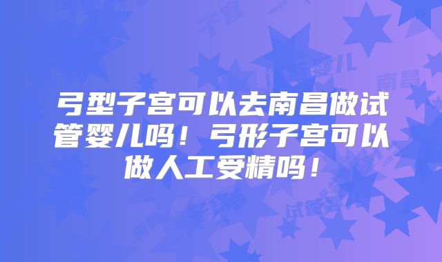 弓型子宫可以去南昌做试管婴儿吗！弓形子宫可以做人工受精吗！