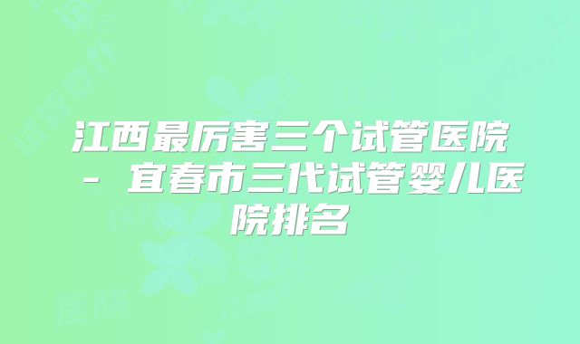 江西最厉害三个试管医院 - 宜春市三代试管婴儿医院排名