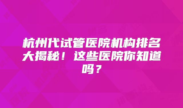 杭州代试管医院机构排名大揭秘！这些医院你知道吗？