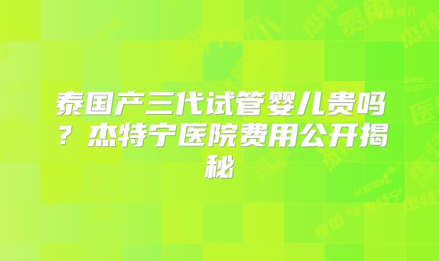 泰国产三代试管婴儿贵吗?杰特宁医院费用公开揭秘