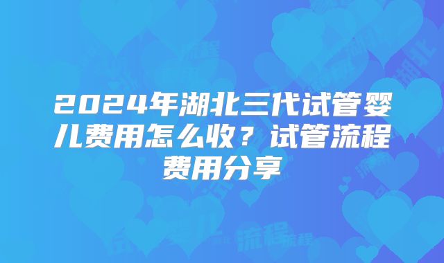 2024年湖北三代试管婴儿费用怎么收?试管流程费用分享
