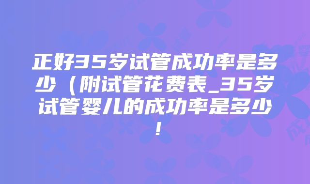 正好35岁试管成功率是多少（附试管花费表_35岁试管婴儿的成功率是多少！