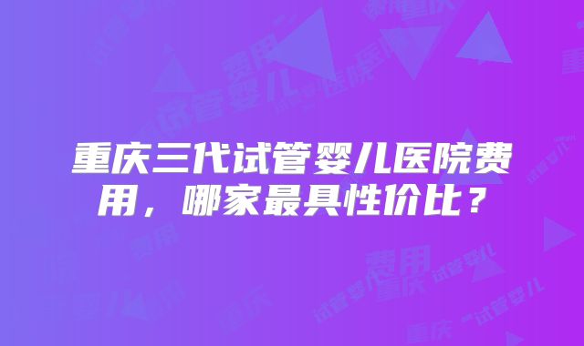 重庆三代试管婴儿医院费用，哪家最具性价比？