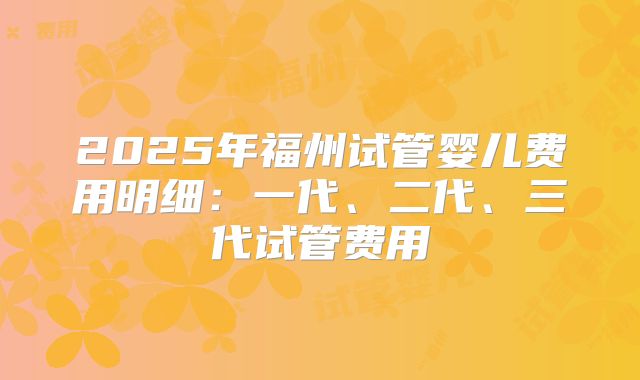 2025年福州试管婴儿费用明细：一代、二代、三代试管费用