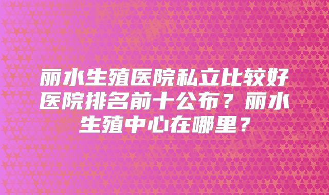 丽水生殖医院私立比较好医院排名前十公布?丽水生殖中心在哪里?