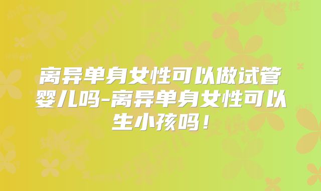 离异单身女性可以做试管婴儿吗-离异单身女性可以生小孩吗！