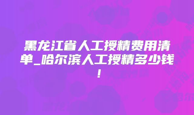 黑龙江省人工授精费用清单_哈尔滨人工授精多少钱!