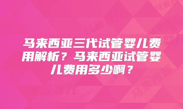 马来西亚三代试管婴儿费用解析？马来西亚试管婴儿费用多少啊？