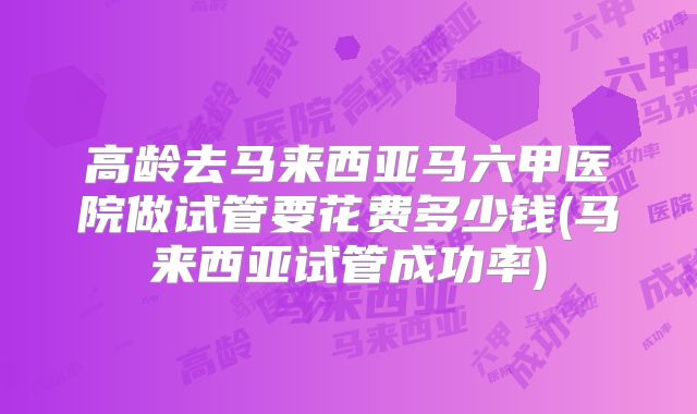 高龄去马来西亚马六甲医院做试管要花费多少钱(马来西亚试管成功率)