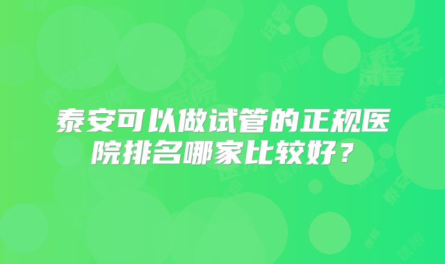 泰安可以做试管的正规医院排名哪家比较好?