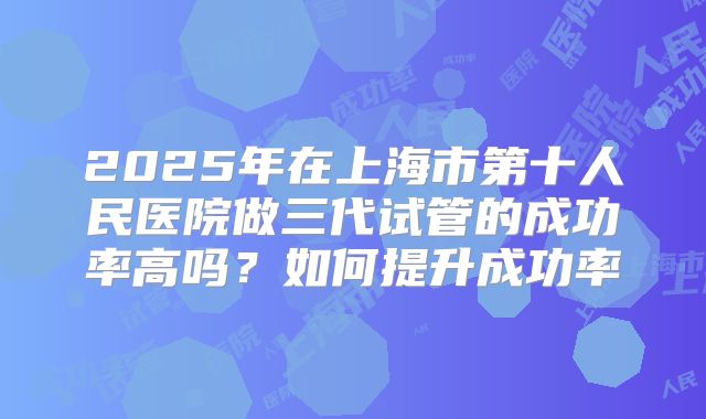 2025年在上海市第十人民医院做三代试管的成功率高吗?如何提升成功率