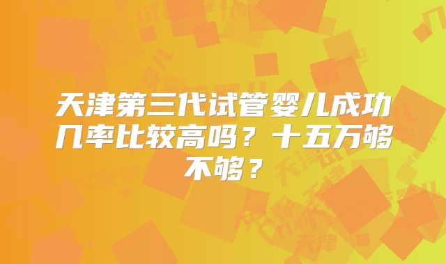 天津第三代试管婴儿成功几率比较高吗?十五万够不够?