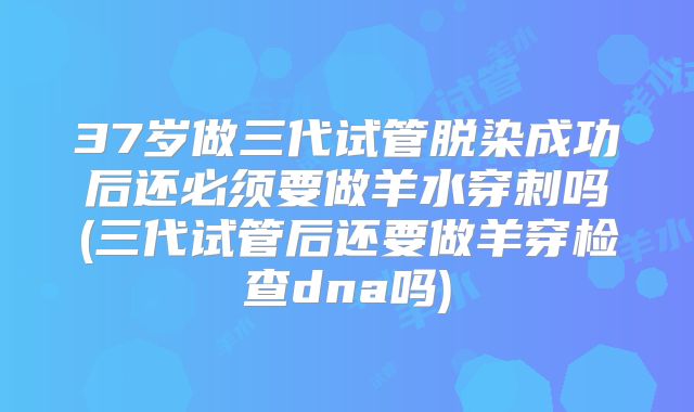 37岁做三代试管脱染成功后还必须要做羊水穿刺吗(三代试管后还要做羊穿检查dna吗)