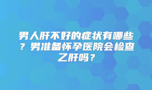 男人肝不好的症状有哪些？男准备怀孕医院会检查乙肝吗？