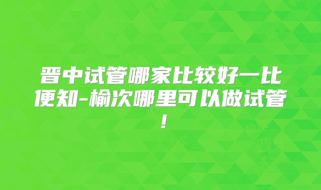 晋中试管哪家比较好一比便知-榆次哪里可以做试管!