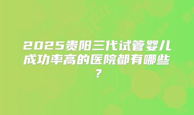 2025贵阳三代试管婴儿成功率高的医院都有哪些？