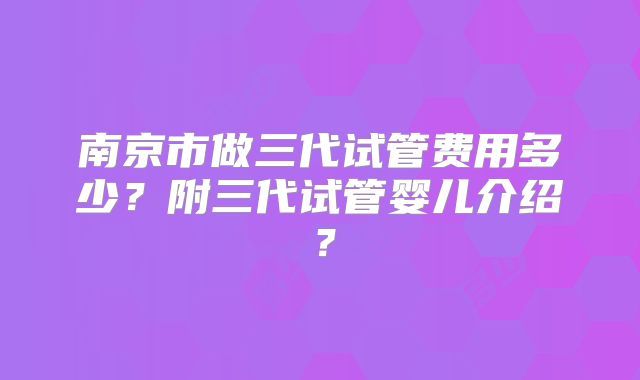 南京市做三代试管费用多少？附三代试管婴儿介绍？