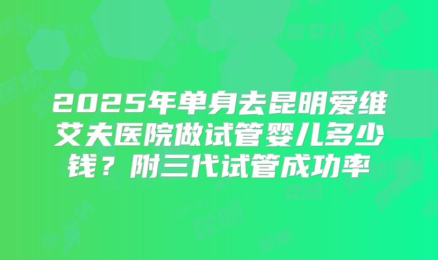 2025年单身去昆明爱维艾夫医院做试管婴儿多少钱?附三代试管成功率