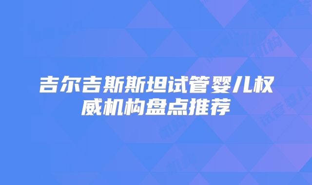 吉尔吉斯斯坦试管婴儿权威机构盘点推荐