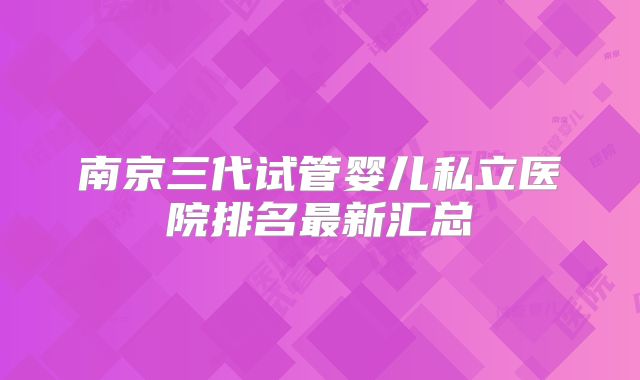 南京三代试管婴儿私立医院排名最新汇总