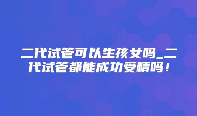 二代试管可以生孩女吗_二代试管都能成功受精吗！