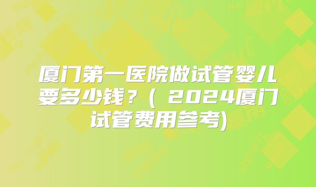 厦门第一医院做试管婴儿要多少钱？(﻿2024厦门试管费用参考)