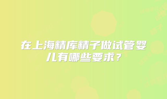 在上海精库精子做试管婴儿有哪些要求？